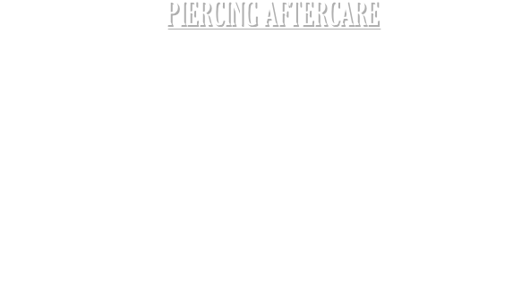 PIERCING AFTERCARE
A small amount of blood is normal with all fresh piercings, this usually subsides after a few minutes. Unless you are cleaning your piercing please try to avoid handling it, unnecessary movement can result in a build up of scar tissue and/or infection. Try to avoid soaking a fresh piercing, a shower over a bath in your daily routine would be better, it is important to keep it as dry as possible during the healing period. It is normal for a healing piercing to discharge a clear fluid, this is called lymph fluid. However if you are concerned you may have an infection please contact us at the earliest opportunity so we can offer any advice. 
We strongly recommend cleaning a fresh piercing twice a day for the duration of the healing period. This is generally 6-8 weeks however your piercer will advise you depending on the piercing. To clean your piercing you will need a saline solution and some cotton buds. Avoid cotton wool balls, they can be fibrous so are not ideal for cleaning a fresh piercing. You can make a saline solution using ¼ of a teaspoon of rock or sea salt mixed with ½ a pint of boiling water. Be sure you have clean hands prior to handling. Clean around the front and the back of the piercing ensuring you remove any build up. Don’t move the jewellery in any way (such as twisting or sliding the post back and forth). Avoid swimming for a minimum of 4 weeks. If you have an oral piercing, avoid spicy food and alcohol for the first 2 weeks. A non alcoholic mouthwash is advised morning and night. Most oral piercings have a larger piece of jewellery initially, after the healing period we can fit you with a smaller piece.